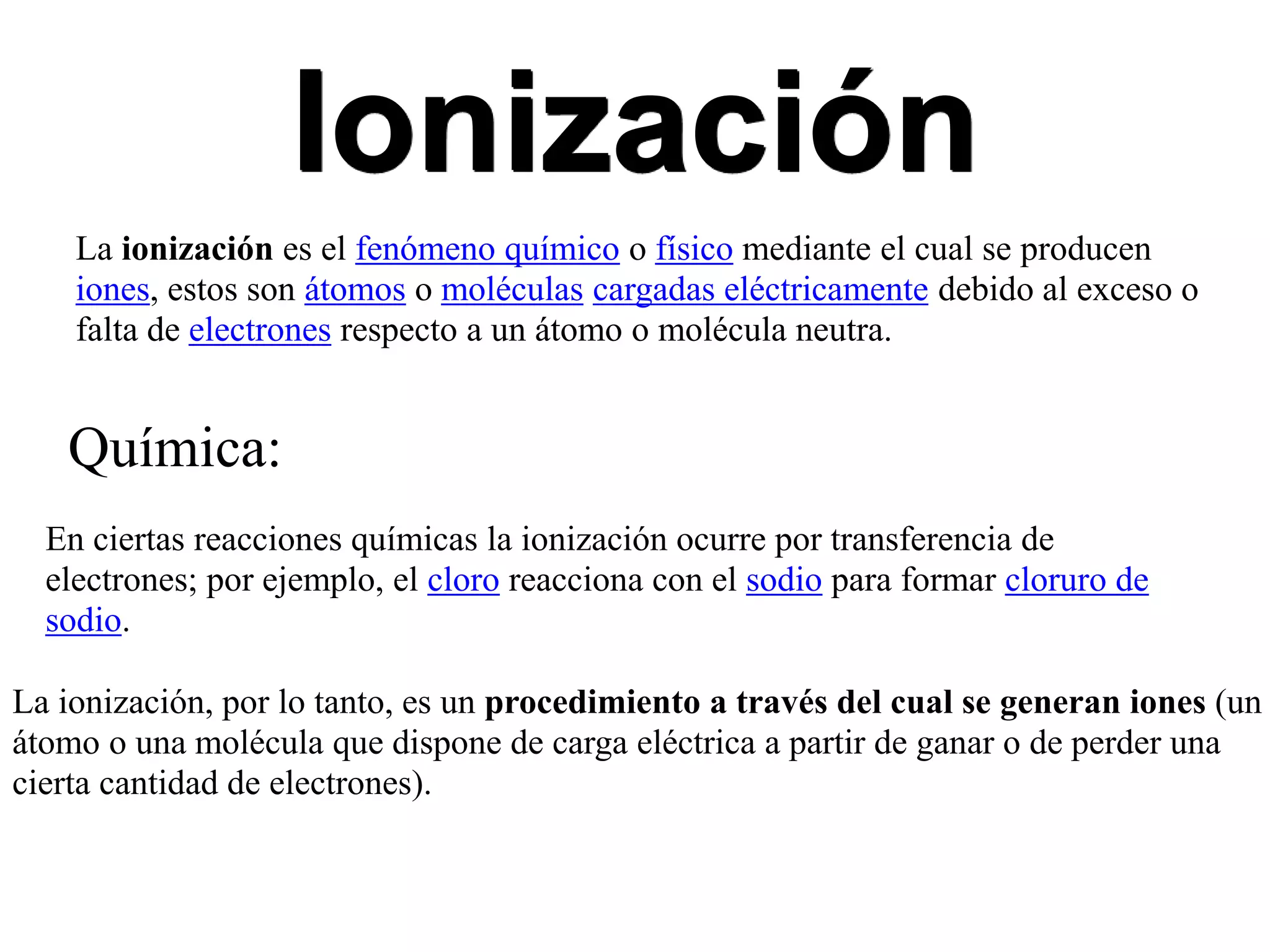 Ionización
La ionización es el fenómeno químico o físico mediante el cual se producen
iones, estos son átomos o moléculas cargadas eléctricamente debido al exceso o
falta de electrones respecto a un átomo o molécula neutra.
Química:
En ciertas reacciones químicas la ionización ocurre por transferencia de
electrones; por ejemplo, el cloro reacciona con el sodio para formar cloruro de
sodio.
La ionización, por lo tanto, es un procedimiento a través del cual se generan iones (un
átomo o una molécula que dispone de carga eléctrica a partir de ganar o de perder una
cierta cantidad de electrones).
 