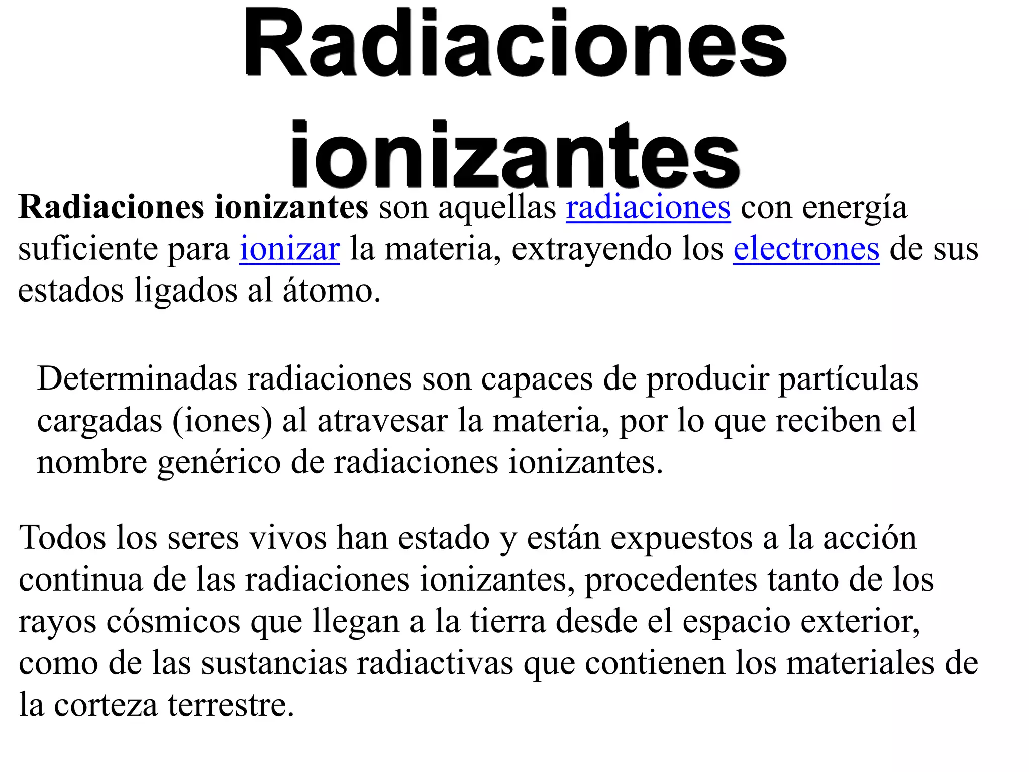 Radiaciones
ionizantesRadiaciones ionizantes son aquellas radiaciones con energía
suficiente para ionizar la materia, extrayendo los electrones de sus
estados ligados al átomo.
Determinadas radiaciones son capaces de producir partículas
cargadas (iones) al atravesar la materia, por lo que reciben el
nombre genérico de radiaciones ionizantes.
Todos los seres vivos han estado y están expuestos a la acción
continua de las radiaciones ionizantes, procedentes tanto de los
rayos cósmicos que llegan a la tierra desde el espacio exterior,
como de las sustancias radiactivas que contienen los materiales de
la corteza terrestre.
 
