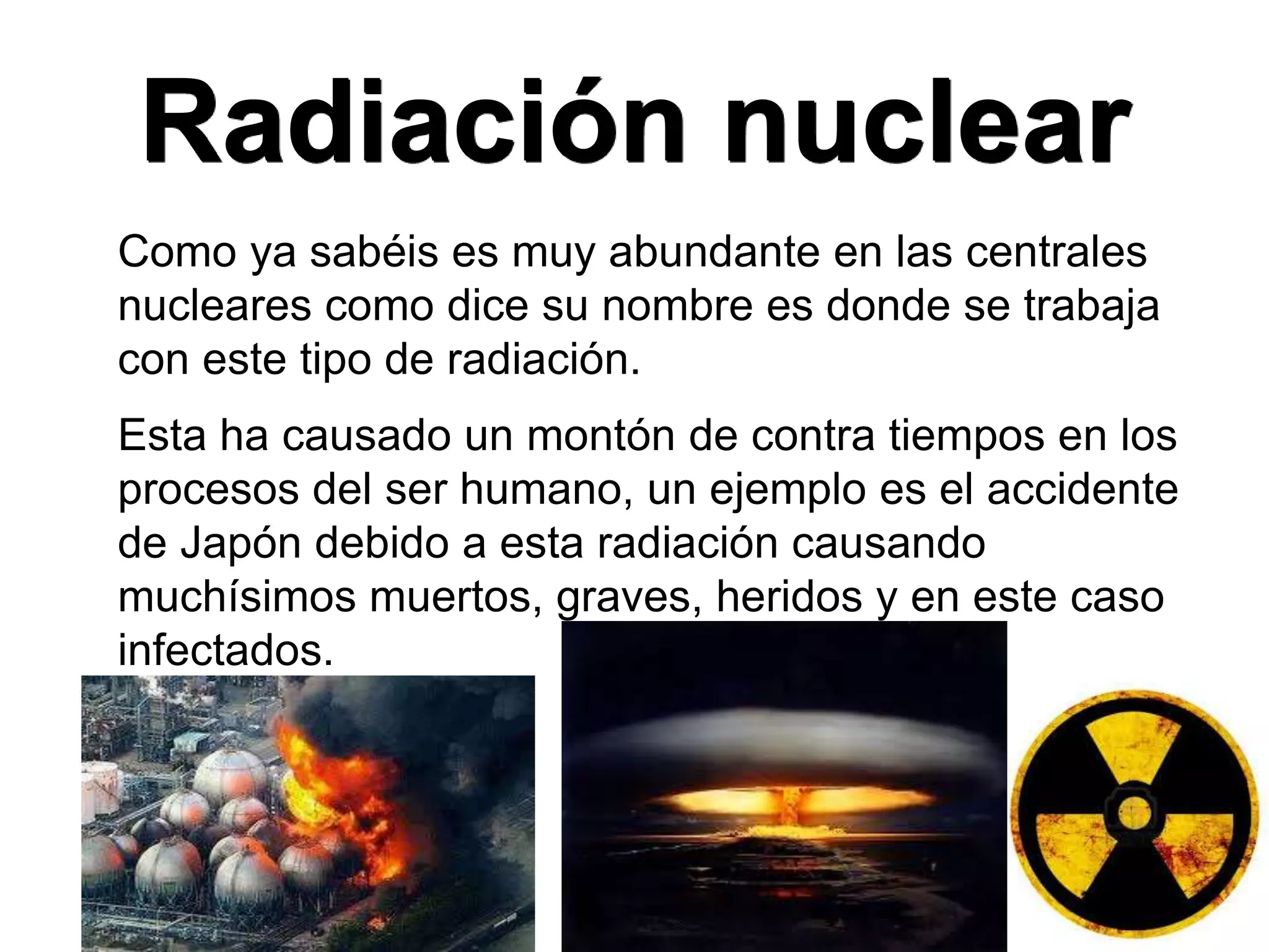 Radiación nuclear
Como ya sabéis es muy abundante en las centrales
nucleares como dice su nombre es donde se trabaja
con este tipo de radiación.
Esta ha causado un montón de contra tiempos en los
procesos del ser humano, un ejemplo es el accidente
de Japón debido a esta radiación causando
muchísimos muertos, graves, heridos y en este caso
infectados.
 
