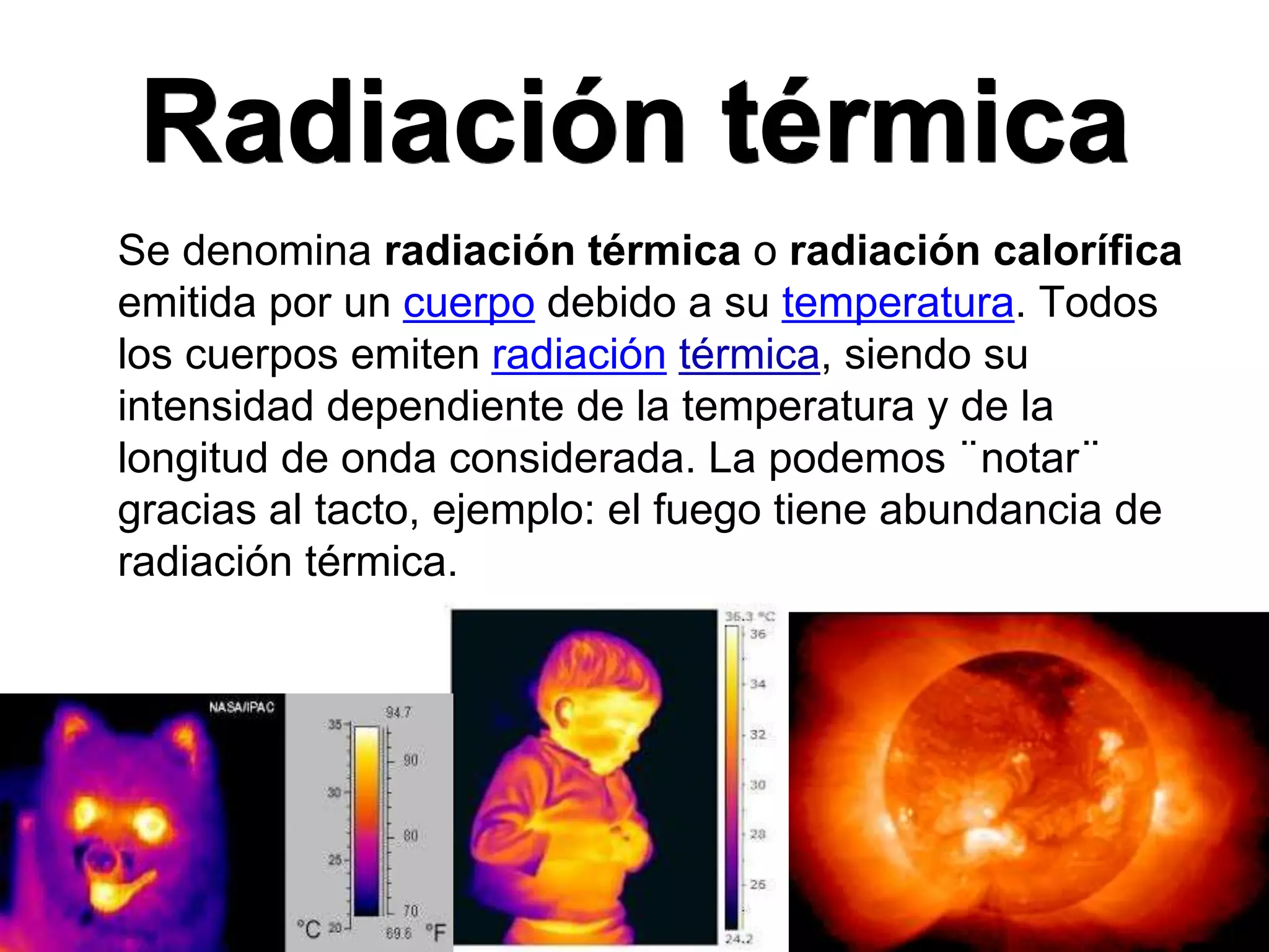 Radiación térmica
Se denomina radiación térmica o radiación calorífica
emitida por un cuerpo debido a su temperatura. Todos
los cuerpos emiten radiación térmica, siendo su
intensidad dependiente de la temperatura y de la
longitud de onda considerada. La podemos ¨notar¨
gracias al tacto, ejemplo: el fuego tiene abundancia de
radiación térmica.
 