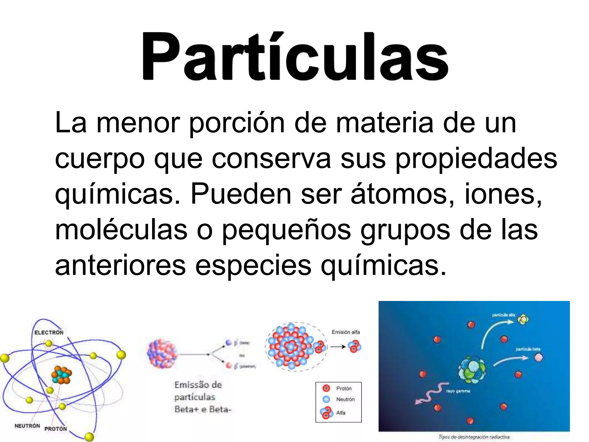 Partículas
La menor porción de materia de un
cuerpo que conserva sus propiedades
químicas. Pueden ser átomos, iones,
moléculas o pequeños grupos de las
anteriores especies químicas.
 
