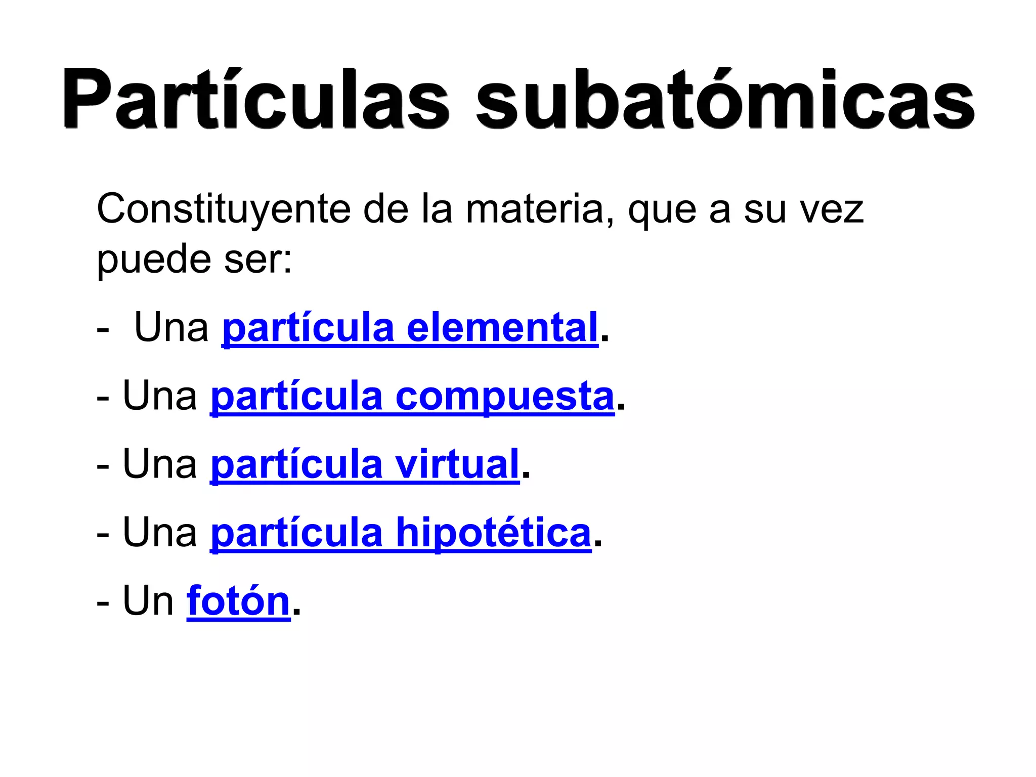Partículas subatómicas
Constituyente de la materia, que a su vez
puede ser:
- Una partícula elemental.
- Una partícula compuesta.
- Una partícula virtual.
- Una partícula hipotética.
- Un fotón.
 