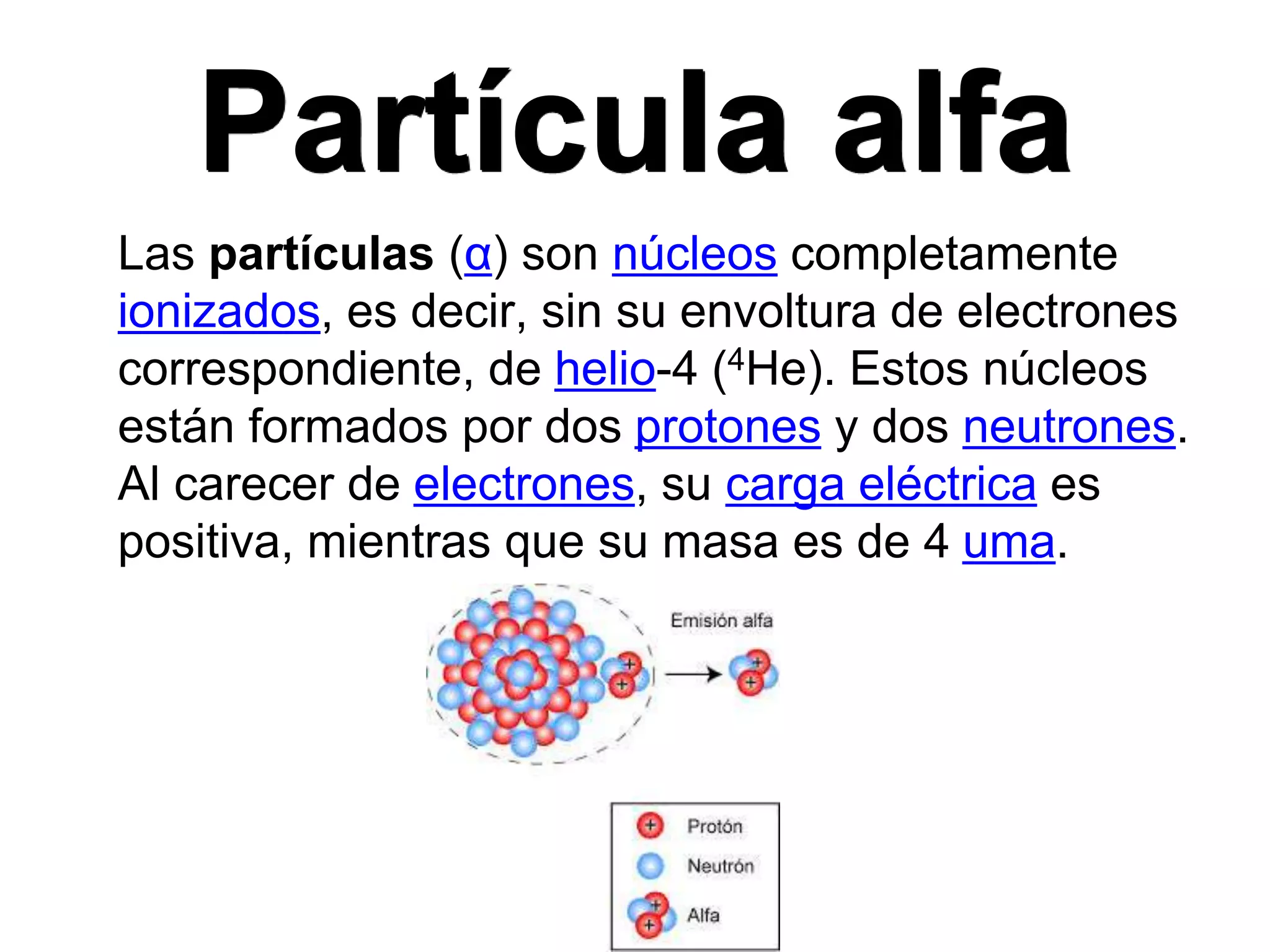 Partícula alfa
Las partículas (α) son núcleos completamente
ionizados, es decir, sin su envoltura de electrones
correspondiente, de helio-4 (4He). Estos núcleos
están formados por dos protones y dos neutrones.
Al carecer de electrones, su carga eléctrica es
positiva, mientras que su masa es de 4 uma.
 