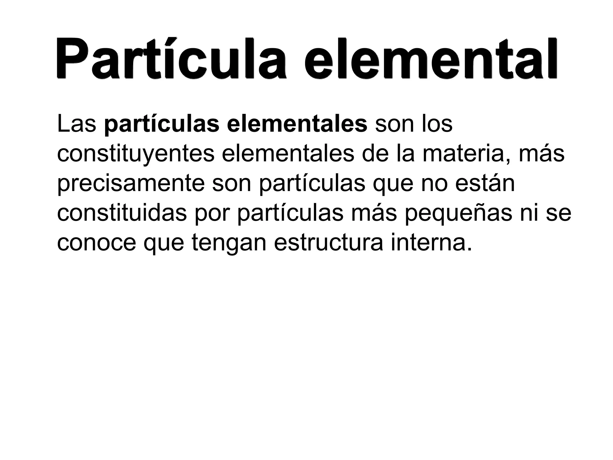 Partícula elemental
Las partículas elementales son los
constituyentes elementales de la materia, más
precisamente son partículas que no están
constituidas por partículas más pequeñas ni se
conoce que tengan estructura interna.
 