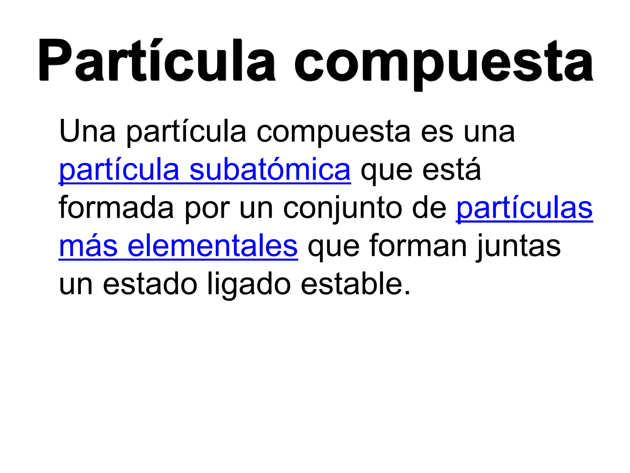 Partícula compuesta
Una partícula compuesta es una
partícula subatómica que está
formada por un conjunto de partículas
más elementales que forman juntas
un estado ligado estable.
 