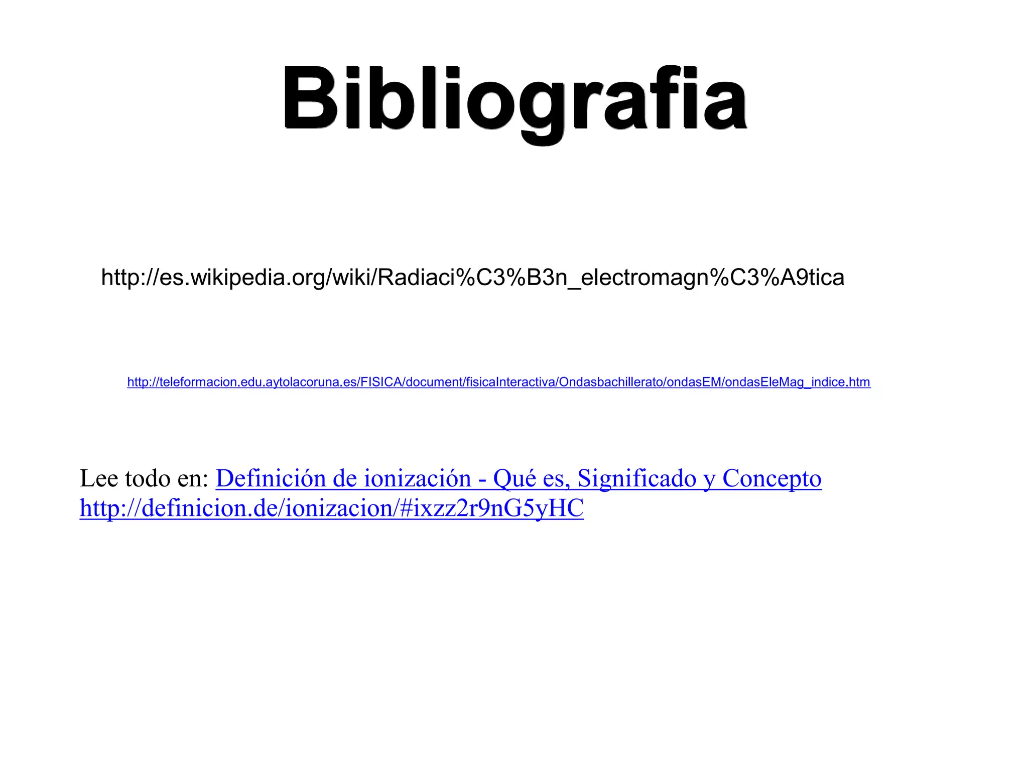 Bibliografia
http://teleformacion.edu.aytolacoruna.es/FISICA/document/fisicaInteractiva/Ondasbachillerato/ondasEM/ondasEleMag_indice.htm
http://es.wikipedia.org/wiki/Radiaci%C3%B3n_electromagn%C3%A9tica
Lee todo en: Definición de ionización - Qué es, Significado y Concepto
http://definicion.de/ionizacion/#ixzz2r9nG5yHC
 