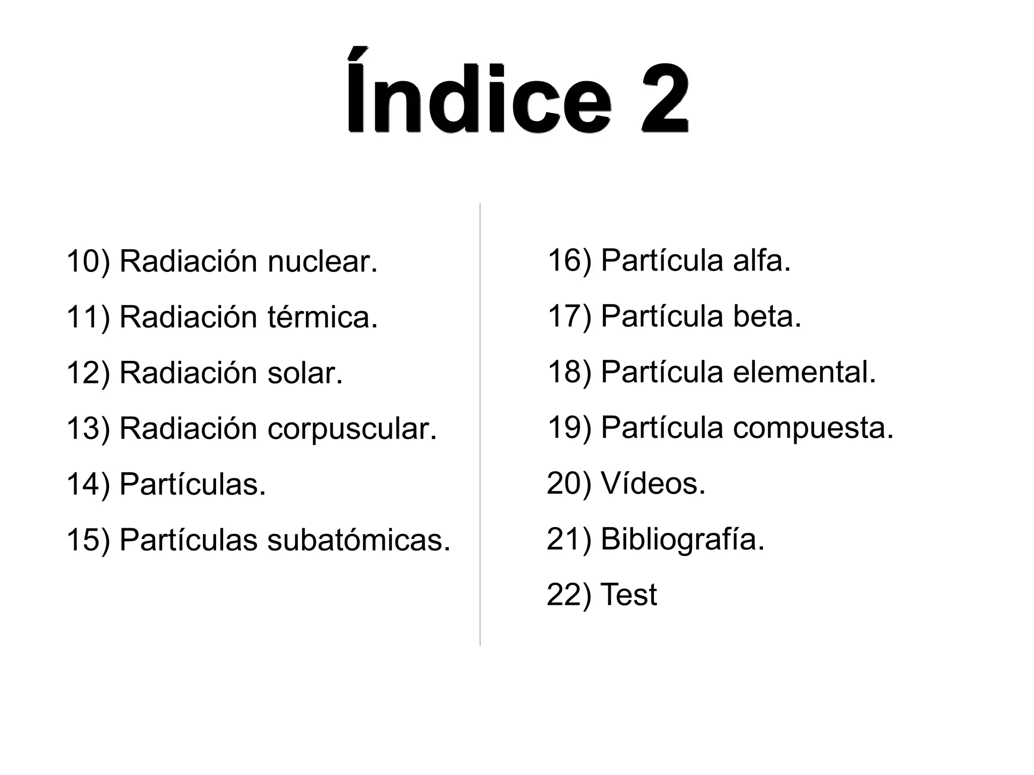 Índice 2
10) Radiación nuclear.
11) Radiación térmica.
12) Radiación solar.
13) Radiación corpuscular.
14) Partículas.
15) Partículas subatómicas.
16) Partícula alfa.
17) Partícula beta.
18) Partícula elemental.
19) Partícula compuesta.
20) Vídeos.
21) Bibliografía.
22) Test
 