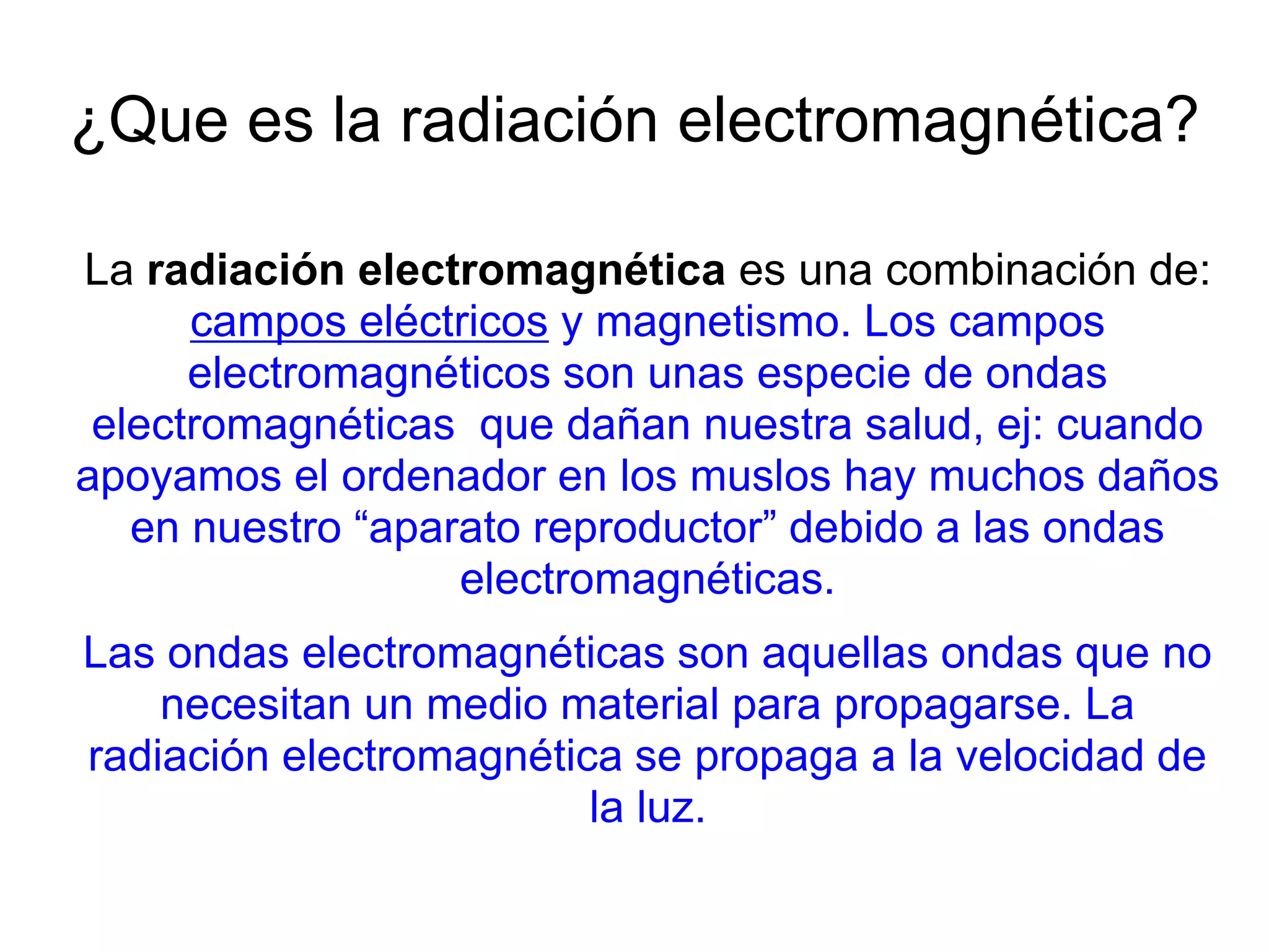¿Que es la radiación electromagnética?
La radiación electromagnética es una combinación de:
campos eléctricos y magnetismo. Los campos
electromagnéticos son unas especie de ondas
electromagnéticas que dañan nuestra salud, ej: cuando
apoyamos el ordenador en los muslos hay muchos daños
en nuestro “aparato reproductor” debido a las ondas
electromagnéticas.
Las ondas electromagnéticas son aquellas ondas que no
necesitan un medio material para propagarse. La
radiación electromagnética se propaga a la velocidad de
la luz.
 