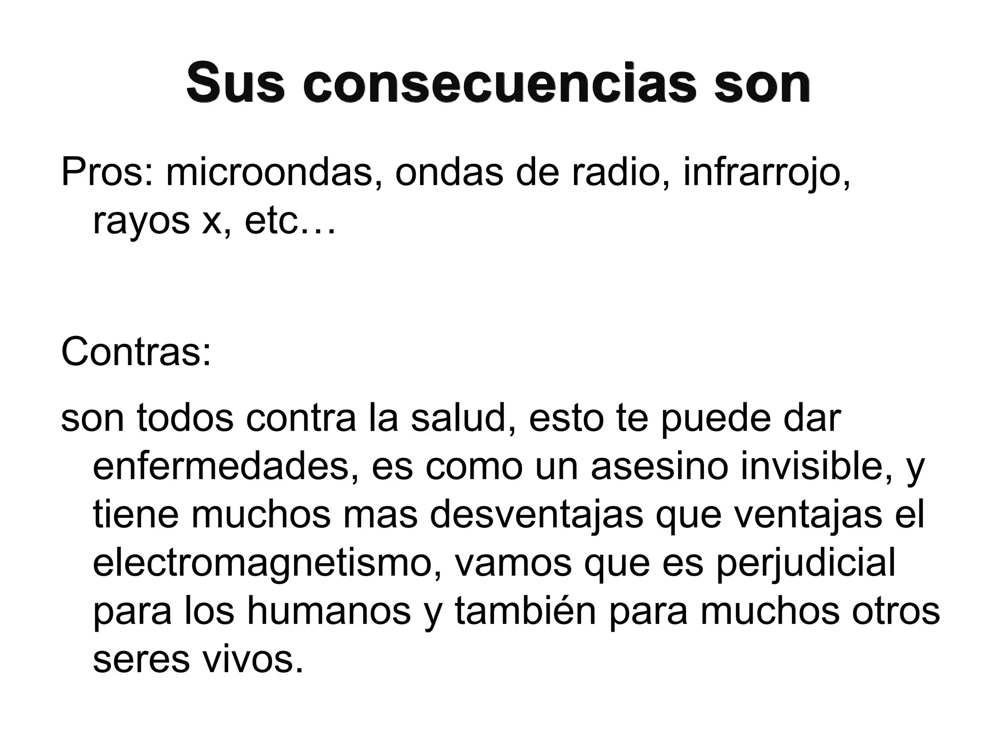 Sus consecuencias son
Pros: microondas, ondas de radio, infrarrojo,
rayos x, etc…
Contras:
son todos contra la salud, esto te puede dar
enfermedades, es como un asesino invisible, y
tiene muchos mas desventajas que ventajas el
electromagnetismo, vamos que es perjudicial
para los humanos y también para muchos otros
seres vivos.
 