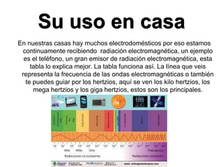 Su uso en casa
En nuestras casas hay muchos electrodomésticos por eso estamos
continuamente recibiendo radiación electromagnética, un ejemplo
es el teléfono, un gran emisor de radiación electromagnética, esta
tabla lo explica mejor. La tabla funciona así. La línea que veis
representa la frecuencia de las ondas electromagnéticas o también
te puedes guiar por los hertzios, aquí se ven los kilo hertzios, los
mega hertzios y los giga hertzios, estos son los principales.
 