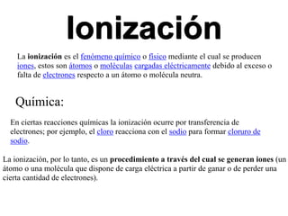Ionización
La ionización es el fenómeno químico o físico mediante el cual se producen
iones, estos son átomos o moléculas cargadas eléctricamente debido al exceso o
falta de electrones respecto a un átomo o molécula neutra.
Química:
En ciertas reacciones químicas la ionización ocurre por transferencia de
electrones; por ejemplo, el cloro reacciona con el sodio para formar cloruro de
sodio.
La ionización, por lo tanto, es un procedimiento a través del cual se generan iones (un
átomo o una molécula que dispone de carga eléctrica a partir de ganar o de perder una
cierta cantidad de electrones).
 