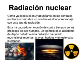 Radiación nuclear
Como ya sabéis es muy abundante en las centrales
nucleares como dice su nombre es donde se trabaja
con este tipo de radiación.
Esta ha causado un montón de contra tiempos en los
procesos del ser humano, un ejemplo es el accidente
de Japón debido a esta radiación causando
muchísimos muertos, graves, heridos y en este caso
infectados.
 