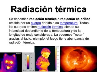 Radiación térmica
Se denomina radiación térmica o radiación calorífica
emitida por un cuerpo debido a su temperatura. Todos
los cuerpos emiten radiación térmica, siendo su
intensidad dependiente de la temperatura y de la
longitud de onda considerada. La podemos ¨notar¨
gracias al tacto, ejemplo: el fuego tiene abundancia de
radiación térmica.
 
