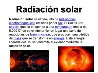 Radiación solar
Radiación solar es el conjunto de radiaciones
electromagnéticas emitidas por el Sol. El Sol es una
estrella que se encuentra a una temperatura media de
6.000 Cº en cuyo interior tienen lugar una serie de
reacciones de fusión nuclear, que producen una pérdida
de masa que se transforma en energía. Esta energía
liberada del Sol se transmite al exterior mediante la
radiación solar.
 