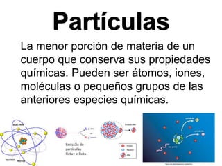 Partículas
La menor porción de materia de un
cuerpo que conserva sus propiedades
químicas. Pueden ser átomos, iones,
moléculas o pequeños grupos de las
anteriores especies químicas.
 