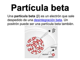 Partícula beta
Una partícula beta (β) es un electrón que sale
despedido de una desintegración beta. Un
positrón puede ser una partícula beta también.
 