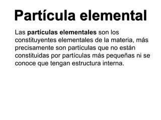 Partícula elemental
Las partículas elementales son los
constituyentes elementales de la materia, más
precisamente son partículas que no están
constituidas por partículas más pequeñas ni se
conoce que tengan estructura interna.
 