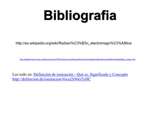 Bibliografia
http://teleformacion.edu.aytolacoruna.es/FISICA/document/fisicaInteractiva/Ondasbachillerato/ondasEM/ondasEleMag_indice.htm
http://es.wikipedia.org/wiki/Radiaci%C3%B3n_electromagn%C3%A9tica
Lee todo en: Definición de ionización - Qué es, Significado y Concepto
http://definicion.de/ionizacion/#ixzz2r9nG5yHC
 