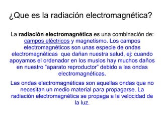 ¿Que es la radiación electromagnética?
La radiación electromagnética es una combinación de:
campos eléctricos y magnetismo. Los campos
electromagnéticos son unas especie de ondas
electromagnéticas que dañan nuestra salud, ej: cuando
apoyamos el ordenador en los muslos hay muchos daños
en nuestro “aparato reproductor” debido a las ondas
electromagnéticas.
Las ondas electromagnéticas son aquellas ondas que no
necesitan un medio material para propagarse. La
radiación electromagnética se propaga a la velocidad de
la luz.
 