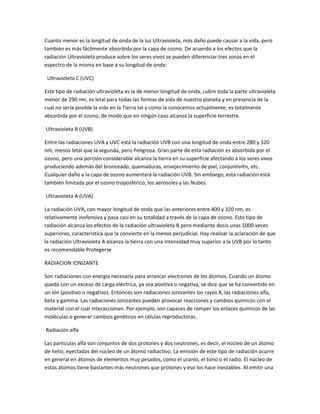 Cuanto menor es la longitud de onda de la luz Ultravioleta, más daño puede causar a la vida, pero
también es más fácilmente absorbida por la capa de ozono. De acuerdo a los efectos que la
radiación Ultravioleta produce sobre los seres vivos se pueden diferenciar tres zonas en el
espectro de la misma en base a su longitud de onda:

 Ultravioleta C (UVC)

Este tipo de radiación ultravioleta es la de menor longitud de onda, cubre toda la parte ultravioleta
menor de 290 nm, es letal para todas las formas de vida de nuestro planeta y en presencia de la
cual no sería posible la vida en la Tierra tal y como la conocemos actualmente, es totalmente
absorbida por el ozono, de modo que en ningún caso alcanza la superficie terrestre.

Ultravioleta B (UVB)

Entre las radiaciones UVA y UVC está la radiación UVB con una longitud de onda entre 280 y 320
nm, menos letal que la segunda, pero Peligrosa. Gran parte de esta radiación es absorbida por el
ozono, pero una porción considerable alcanza la tierra en su superficie afectando a los seres vivos
produciendo además del bronceado, quemaduras, envejecimiento de piel, conjuntivitis, etc.
Cualquier daño a la capa de ozono aumentará la radiación UVB. Sin embargo, esta radiación está
también limitada por el ozono troposférico, los aerosoles y las Nubes.

Ultravioleta A (UVA)

La radiación UVA, con mayor longitud de onda que las anteriores entre 400 y 320 nm, es
relativamente inofensiva y pasa casi en su totalidad a través de la capa de ozono. Este tipo de
radiación alcanza los efectos de la radiación ultravioleta B pero mediante dosis unas 1000 veces
superiores, característica que la convierte en la menos perjudicial. Hay realizar la aclaración de que
la radiación Ultravioleta A alcanza la tierra con una intensidad muy superior a la UVB por lo tanto
es recomendable Protegerse

RADIACION IONIZANTE

Son radiaciones con energía necesaria para arrancar electrones de los átomos. Cuando un átomo
queda con un exceso de carga eléctrica, ya sea positiva o negativa, se dice que se ha convertido en
un ión (positivo o negativo). Entonces son radiaciones ionizantes los rayos X, las radiaciones alfa,
beta y gamma. Las radiaciones ionizantes pueden provocar reacciones y cambios químicos con el
material con el cual interaccionan. Por ejemplo, son capaces de romper los enlaces químicos de las
moléculas o generar cambios genéticos en células reproductoras.

Radiación alfa

Las partículas alfa son conjuntos de dos protones y dos neutrones, es decir, el núcleo de un átomo
de helio, eyectadas del núcleo de un átomo radiactivo. La emisión de este tipo de radiación ocurre
en general en átomos de elementos muy pesados, como el uranio, el torio o el radio. El núcleo de
estos átomos tiene bastantes más neutrones que protones y eso los hace inestables. Al emitir una
 
