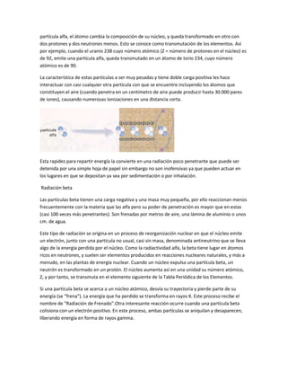 partícula alfa, el átomo cambia la composición de su núcleo, y queda transformado en otro con
dos protones y dos neutrones menos. Esto se conoce como transmutación de los elementos. Así
por ejemplo, cuando el uranio 238 cuyo número atómico (Z = número de protones en el núcleo) es
de 92, emite una partícula alfa, queda transmutado en un átomo de torio 234, cuyo número
atómico es de 90.

La característica de estas partículas a ser muy pesadas y tiene doble carga positiva les hace
interactuar con casi cualquier otra partícula con que se encuentre incluyendo los átomos que
constituyen el aire (cuando penetra en un centímetro de aire puede producir hasta 30.000 pares
de iones), causando numerosas ionizaciones en una distancia corta.




Esta rapidez para repartir energía la convierte en una radiación poco penetrante que puede ser
detenida por una simple hoja de papel sin embargo no son inofensivas ya que pueden actuar en
los lugares en que se depositan ya sea por sedimentación o por inhalación.

Radiación beta

Las partículas beta tienen una carga negativa y una masa muy pequeña, por ello reaccionan menos
frecuentemente con la materia que las alfa pero su poder de penetración es mayor que en estas
(casi 100 veces más penetrantes). Son frenadas por metros de aire, una lámina de aluminio o unos
cm. de agua.

Este tipo de radiación se origina en un proceso de reorganización nuclear en que el núcleo emite
un electrón, junto con una partícula no usual, casi sin masa, denominada antineutrino que se lleva
algo de la energía perdida por el núcleo. Como la radiactividad alfa, la beta tiene lugar en átomos
ricos en neutrones, y suelen ser elementos producidos en reacciones nucleares naturales, y más a
menudo, en las plantas de energía nuclear. Cuando un núcleo expulsa una partícula beta, un
neutrón es transformado en un protón. El núcleo aumenta así en una unidad su número atómico,
Z, y por tanto, se transmuta en el elemento siguiente de la Tabla Periódica de los Elementos.

Si una partícula beta se acerca a un núcleo atómico, desvía su trayectoria y pierde parte de su
energía (se "frena"). La energía que ha perdido se transforma en rayos X. Este proceso recibe el
nombre de "Radiación de Frenado".Otra interesante reacción ocurre cuando una partícula beta
colisiona con un electrón positivo. En este proceso, ambas partículas se aniquilan y desaparecen,
liberando energía en forma de rayos gamma.
 