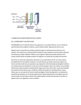 2: DAÑOS QUE PUEDEN PRODUCIR EN EL CUERPO:

VIII. LA RADIACIÓN Y LOS SERES VIVOS

ES INNEGABLE que la radiación afecta a los organismos. Los puede enfermar o curar. Puede ser
administrada como cualquier medicina, o tener efectos letales. Depende de cómo se use.

Sabemos que la ionización que produce puede dar lugar a transformaciones químicas en la
materia. Si es materia viva, necesariamente interfieren estos cambios con las funciones vitales de
las células que reciben radiación. Además, como algunas radiaciones pueden penetrar en el
cuerpo, dichos efectos se pueden producir en órganos o en células de muy diversas funciones.

Para tener un punto de comparación, pensemos en una quemadura de Sol. Los rayos solares,
principalmente los ultravioleta, producen en la piel efectos que todos conocernos; alguna vez
hemos sentido el ardor de una quemadura por exposición al Sol demasiado prolongada. Se debe a
los cambios químicos inducidos en la piel, que inclusive pueden matar a las células, como también
todos hemos experimentado al desprenderse luego la piel inútil. Ahora bien: la piel está diseñada
para soportar estos efectos, pues, al dañarse, fácilmente puede ser reemplazada por nuevas
células que a su vez asumen la función vital de proteger al resto del organismo. Las radiaciones
ionizantes que penetran en el cuerpo pueden causar daños equivalentes en los tejidos, pero no
sólo de la piel, sino de todo el cuerpo. Estos daños pueden resultar permanentes si suceden en
órganos que no se regeneran, como el cerebro.
 