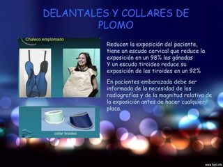 DELANTALES Y COLLARES DE
PLOMO
Reducen la exposición del paciente,
tiene un escudo cervical que reduce la
exposición en un 98% las gónadas
Y un escudo tiroideo reduce su
exposición de las tiroides en un 92%
En pacientes embarazada debe ser
informada de la necesidad de las
radiografías y de la magnitud relativa de
la exposición antes de hacer cualquier
placa.
 