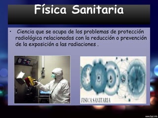 Física Sanitaria
• Ciencia que se ocupa de los problemas de protección
radiológica relacionados con la reducción o prevención
de la exposición a las radiaciones .
 
