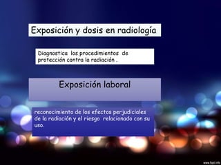 Exposición y dosis en radiología
Diagnostica los procedimientos de
protección contra la radiación .
Exposición laboral
reconocimiento de los efectos perjudiciales
de la radiación y el riesgo relacionado con su
uso.
 