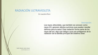 RADIACIÓN ULTRAVIOLETA
En nuestro Perú
Descripción:
Los rayos ultravioleta, que también se conocen como
rayos UV, generan efectos químicos que pueden resultar
dañinos para la salud. Esta radiación forma parte de los
rayos del sol, algo que obliga a que nos protejamos de la
radiación de la estrella principal del Sistema Solar.
Solís Falcón Julio Cesar
SolisfJC10@Gmail.com
 