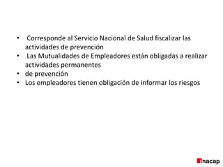 • Corresponde al Servicio Nacional de Salud fiscalizar las
actividades de prevención
• Las Mutualidades de Empleadores están obligadas a realizar
actividades permanentes
• de prevención
• Los empleadores tienen obligación de informar los riesgos
 