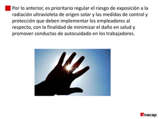 Por lo anterior, es prioritario regular el riesgo de exposición a la
radiación ultravioleta de origen solar y las medidas de control y
protección que deben implementar los empleadores al
respecto, con la finalidad de minimizar el daño en salud y
promover conductas de autocuidado en los trabajadores.
2
3
 