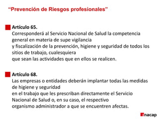 “Prevención de Riesgos profesionales”
Artículo 65.
Corresponderá al Servicio Nacional de Salud la competencia
general en materia de supe vigilancia
y fiscalización de la prevención, higiene y seguridad de todos los
sitios de trabajo, cualesquiera
que sean las actividades que en ellos se realicen.
Artículo 68.
Las empresas o entidades deberán implantar todas las medidas
de higiene y seguridad
en el trabajo que les prescriban directamente el Servicio
Nacional de Salud o, en su caso, el respectivo
organismo administrador a que se encuentren afectas.
 