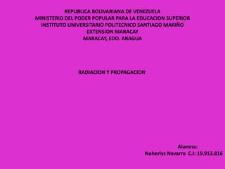 REPUBLICA BOLIVARIANA DE VENEZUELA
MINISTERIO DEL PODER POPULAR PARA LA EDUCACION SUPERIOR
INSTITUTO UNIVERSITARIO POLITECNICO SANTIAGO MARIÑO
EXTENSION MARACAY
MARACAY, EDO. ARAGUA
RADIACION Y PROPAGACION
Alumna:
Noherlys Navarro C.I: 19.913.816
 