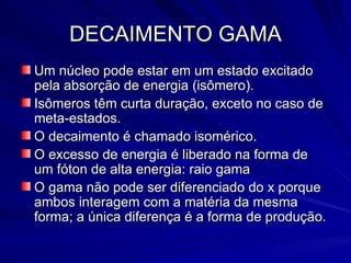 DECAIMENTO GAMA Um núcleo pode estar em um estado excitado pela absorção de energia (isômero). Isômeros têm curta duração, exceto no caso de meta-estados. O decaimento é chamado isomérico. O excesso de energia é liberado na forma de um fóton de alta energia: raio gama O gama não pode ser diferenciado do x porque ambos interagem com a matéria da mesma forma; a única diferença é a forma de produção. 