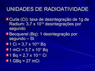 UNIDADES DE RADIOATIVIDADE Curie (Ci): taxa de desintegração de 1g de Radium: 3,7 x 10 10  desintegrações por segundo Becquerel (Bq): 1 desintegração por segundo – SI 1 Ci = 3,7 x 10 10  Bq 1 mCi = 3,7 x 10 7  Bq 1 Bq = 2,7 x 10 -11  Ci 1 GBq = 27 mCi 