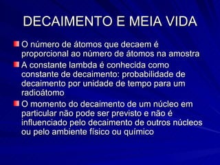 DECAIMENTO E MEIA VIDA O número de átomos que decaem é proporcional ao número de átomos na amostra A constante lambda é conhecida como constante de decaimento: probabilidade de decaimento por unidade de tempo para um radioátomo O momento do decaimento de um núcleo em particular não pode ser previsto e não é influenciado pelo decaimento de outros núcleos ou pelo ambiente físico ou químico 