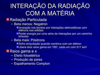 INTERAÇÃO DA RADIAÇÃO COM A MATÉRIA Radiação Particulada Beta menos: Negatron Ionização nos tecidos por interações eletrostáticas com elétrons nos orbitais Perde energia por uma série de interações por um caminho tortuoso Beta mais: Pósitrons Sofre aniquilação quando combina com um elétron Libera dois raios gama em 180 o , cada um com 511 keV Raios gama e x Efeito fotoelétrico Produção de pares Espalhamento Compton 