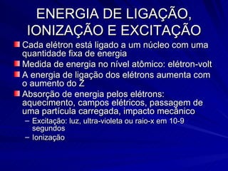 ENERGIA DE LIGAÇÃO, IONIZAÇÃO E EXCITAÇÃO Cada elétron está ligado a um núcleo com uma quantidade fixa de energia Medida de energia no nível atômico: elétron-volt A energia de ligação dos elétrons aumenta com o aumento do Z Absorção de energia pelos elétrons: aquecimento, campos elétricos, passagem de uma partícula carregada, impacto mecânico Excitação: luz, ultra-violeta ou raio-x em 10-9 segundos Ionização 