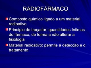 RADIOFÁRMACO Composto químico ligado a um material radioativo Princípio do traçador: quantidades ínfimas do fármaco, de forma a não alterar a fisiologia Material radioativo: permite a detecção e o tratamento 
