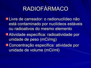 RADIOFÁRMACO Livre de carreador: o radionuclídeo não está contaminado por nuclídeos estáveis ou radioativos do mesmo elemento Atividade específica: radioatividade por unidade de peso (mCi/mg) Concentração específica: atividade por unidade de volume (mCi/ml) 