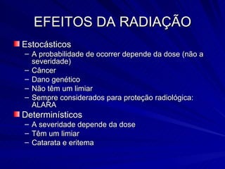 EFEITOS DA RADIAÇÃO Estocásticos A probabilidade de ocorrer depende da dose (não a severidade) Câncer Dano genético Não têm um limiar Sempre considerados para proteção radiológica: ALARA Determinísticos A severidade depende da dose Têm um limiar Catarata e eritema 