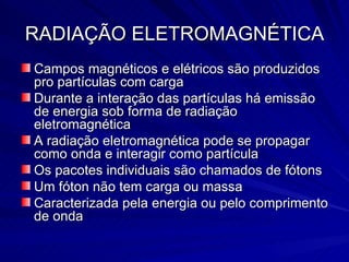 RADIAÇÃO ELETROMAGNÉTICA Campos magnéticos e elétricos são produzidos pro partículas com carga Durante a interação das partículas há emissão de energia sob forma de radiação eletromagnética A radiação eletromagnética pode se propagar como onda e interagir como partícula Os pacotes individuais são chamados de fótons Um fóton não tem carga ou massa Caracterizada pela energia ou pelo comprimento de onda 