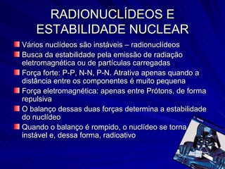 RADIONUCLÍDEOS E ESTABILIDADE NUCLEAR Vários nuclídeos são instáveis – radionuclídeos Busca da estabilidade pela emissão de radiação eletromagnética ou de partículas carregadas Força forte: P-P, N-N, P-N. Atrativa apenas quando a distância entre os componentes é muito pequena Força eletromagnética: apenas entre Prótons, de forma repulsiva O balanço dessas duas forças determina a estabilidade do nuclídeo Quando o balanço é rompido, o nuclídeo se torna instável e, dessa forma, radioativo 