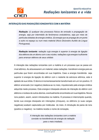 Apostila educativa
Radiações Ionizantes e a vida
Comissão Nacional de Energia Nuclear
www.cnen.gov.br
Página 20
INTERAÇÃO DAS RADIAÇÕES IONIZANTES COM A MATÉRIA
Radiação: (i) qualquer dos processos físicos de emissão e propagação de
energia, seja por intermédio de fenômenos ondulatórios, seja por meio de
partículas dotadas de energia cinética. (ii) energia que se propaga de um ponto
a outro no espaço ou num meio material (Novo Dicionário Aurélio da Língua
Portuguesa).
Radiação ionizante: radiação cuja energia é superior à energia de ligação
dos elétrons de um átomo com o seu núcleo; radiações cuja energia é suficiente
para arrancar elétrons de seus orbitais
A interação das radiações ionizantes com a matéria é um processo que se passa em
nível atômico. Ao atravessarem um material, estas radiações transferem energia para as
partículas que forem encontradas em sua trajetória. Caso a energia transferida seja
superior à energia de ligação do elétron com o restante da estrutura atômica, este é
ejetado de sua órbita. O átomo é momentaneamente transformado em um íon positivo. O
elétron arrancado (íon negativo) desloca-se no meio, impulsionado pela energia cinética
adquirida neste processo. Esta energia é dissipada através da interação do elétron com
elétrons e núcleos de outros átomos, eventualmente encontrados em sua trajetória. Novos
íons podem, assim, serem introduzidos na matéria. O processo é interrompido quando,
tendo sua energia dissipada em interações (choques), os elétrons (e suas cargas
negativas) acabam capturados por moléculas do meio. A introdução de pares de íons
(positivo e negativo) na matéria recebe o nome de ionização.
A interação das radiações ionizantes com a matéria
consiste na transferência de energia da radiação
para o meio irradiado.
 
