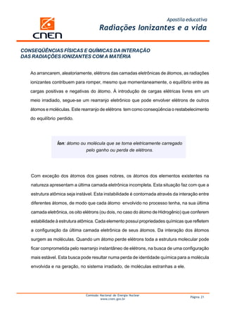 Apostila educativa
Comissão Nacional de Energia Nuclear
www.cnen.gov.br
Página 21
Radiações Ionizantes e a vida
Ao arrancarem, aleatoriamente, elétrons das camadas eletrônicas de átomos, as radiações
ionizantes contribuem para romper, mesmo que momentaneamente, o equilíbrio entre as
cargas positivas e negativas do átomo. À introdução de cargas elétricas livres em um
meio irradiado, segue-se um rearranjo eletrônico que pode envolver elétrons de outros
átomos e moléculas. Este rearranjo de elétrons tem como conseqüência o restabelecimento
do equilíbrio perdido.
Íon: átomo ou molécula que se torna eletricamente carregado
pelo ganho ou perda de elétrons.
Com exceção dos átomos dos gases nobres, os átomos dos elementos existentes na
natureza apresentam a última camada eletrônica incompleta. Esta situação faz com que a
estrutura atômica seja instável. Esta instabilidade é contornada através da interação entre
diferentes átomos, de modo que cada átomo envolvido no processo tenha, na sua última
camada eletrônica, os oito elétrons (ou dois, no caso do átomo de Hidrogênio) que conferem
estabilidade à estrutura atômica. Cada elemento possui propriedades químicas que refletem
a configuração da última camada eletrônica de seus átomos. Da interação dos átomos
surgem as moléculas. Quando um átomo perde elétrons toda a estrutura molecular pode
ficar comprometida pelo rearranjo instantâneo de elétrons, na busca de uma configuração
mais estável. Esta busca pode resultar numa perda de identidade química para a molécula
envolvida e na geração, no sistema irradiado, de moléculas estranhas a ele.
CONSEQÜÊNCIAS FÍSICAS E QUÍMICAS DA INTERAÇÃO
DAS RADIAÇÕES IONIZANTES COM A MATÉRIA
 