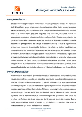 Apostila educativa
Comissão Nacional de Energia Nuclear
www.cnen.gov.br
Página 27
Radiações Ionizantes e a vida
MUTAÇÕES GÊNICAS
Em decorrência do processo de diferenciação celular, apenas uma parcela das moléculas
de DNA codificam genes ativos em um tipo particular de célula. Assim sendo, no caso de
exposição às radiações, a probabilidade de que genes funcionais tenham sua estrutura
alterada é relativamente pequena. Segundo este raciocínio, mutações podem ser
acumuladas sem que as células manifestem qualquer efeito. Células com mutações em
genes funcionais podem apresentar alterações metabólicas de maior ou menor importância,
dependendo principalmente do estágio do desenvolvimento no qual o organismo se
encontre no momento da exposição. Mutações na célula-ovo podem inviabilizar seu
desenvolvimento. Na fase embrionária, podem resultar em má formação de tecidos, órgãos
e membros. Em um adulto, mutações podem ser acumuladas em tecidos ou órgãos sem
prejuízo significativo para o indivíduo irradiado. A contribuição de uma única célula para o
desempenho de um órgão ou tecido é insignificante perante o total de células que o
integram. Caso mutações ocorram na linhagem de células produtoras de gametas, existe
a possibilidade de transferência de mutações do indivíduo irradiado para sua descendência.
CÂNCER RADIOINDUZIDO
A introdução de mutações no genoma de uma célula é considerada indispensável para a
indução de um câncer por ação das radiações. No entanto, mutações radioinduzidas não
evoluem obrigatoriamente para câncer. O que se observa é que a probabilidade de
cancerização a partir de células irradiadas é superior à probabilidade de ocorrência deste
processo a partir de células não irradiadas. Mutações seriam o primeiro passo do processo
de cancerização. Diversos outros parecem contribuir para o processo, o que faz com que
o período entre o momento em que ocorrem mutações no genoma de uma célula e a
eventual manifestação do câncer possa ser de vários anos, senão de décadas. Quanto
maior a quantidade de energia absorvida por um indivíduo (dose absorvida), maior a
probabilidade de que venha a desenvolver a doença.
 