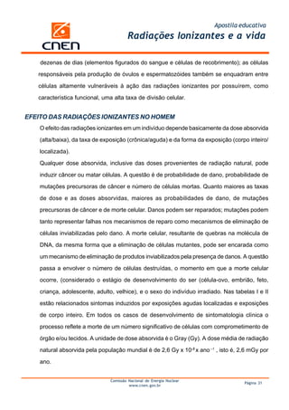 Apostila educativa
Comissão Nacional de Energia Nuclear
www.cnen.gov.br
Página 31
Radiações Ionizantes e a vida
EFEITO DAS RADIAÇÕES IONIZANTES NO HOMEM
O efeito das radiações ionizantes em um indivíduo depende basicamente da dose absorvida
(alta/baixa), da taxa de exposição (crônica/aguda) e da forma da exposição (corpo inteiro/
localizada).
Qualquer dose absorvida, inclusive das doses provenientes de radiação natural, pode
induzir câncer ou matar células. A questão é de probabilidade de dano, probabilidade de
mutações precursoras de câncer e número de células mortas. Quanto maiores as taxas
de dose e as doses absorvidas, maiores as probabilidades de dano, de mutações
precursoras de câncer e de morte celular. Danos podem ser reparados; mutações podem
tanto representar falhas nos mecanismos de reparo como mecanismos de eliminação de
células inviabilizadas pelo dano. A morte celular, resultante de quebras na molécula de
DNA, da mesma forma que a eliminação de células mutantes, pode ser encarada como
um mecanismo de eliminação de produtos inviabilizados pela presença de danos. A questão
passa a envolver o número de células destruídas, o momento em que a morte celular
ocorre, (considerado o estágio de desenvolvimento do ser (célula-ovo, embrião, feto,
criança, adolescente, adulto, velhice), e o sexo do indivíduo irradiado. Nas tabelas I e II
estão relacionados sintomas induzidos por exposições agudas localizadas e exposições
de corpo inteiro. Em todos os casos de desenvolvimento de sintomatologia clínica o
processo reflete a morte de um número significativo de células com comprometimento de
órgão e/ou tecidos. A unidade de dose absorvida é o Gray (Gy). A dose média de radiação
natural absorvida pela população mundial é de 2,6 Gy x 10-3
x ano –1
, isto é, 2,6 mGy por
ano.
dezenas de dias (elementos figurados do sangue e células de recobrimento); as células
responsáveis pela produção de óvulos e espermatozóides também se enquadram entre
células altamente vulneráveis à ação das radiações ionizantes por possuírem, como
característica funcional, uma alta taxa de divisão celular.
 