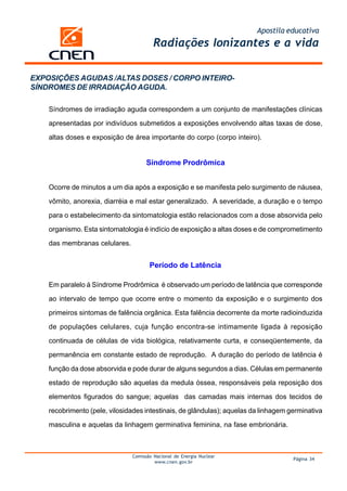 Apostila educativa
Radiações Ionizantes e a vida
Comissão Nacional de Energia Nuclear
www.cnen.gov.br
Página 34
EXPOSIÇÕES AGUDAS /ALTAS DOSES / CORPO INTEIRO-
SÍNDROMES DE IRRADIAÇÃO AGUDA.
Síndromes de irradiação aguda correspondem a um conjunto de manifestações clínicas
apresentadas por indivíduos submetidos a exposições envolvendo altas taxas de dose,
altas doses e exposição de área importante do corpo (corpo inteiro).
Síndrome Prodrômica
Ocorre de minutos a um dia após a exposição e se manifesta pelo surgimento de náusea,
vômito, anorexia, diarréia e mal estar generalizado. A severidade, a duração e o tempo
para o estabelecimento da sintomatologia estão relacionados com a dose absorvida pelo
organismo. Esta sintomatologia é indício de exposição a altas doses e de comprometimento
das membranas celulares.
Período de Latência
Em paralelo à Síndrome Prodrômica é observado um período de latência que corresponde
ao intervalo de tempo que ocorre entre o momento da exposição e o surgimento dos
primeiros sintomas de falência orgânica. Esta falência decorrente da morte radioinduzida
de populações celulares, cuja função encontra-se intimamente ligada à reposição
continuada de células de vida biológica, relativamente curta, e conseqüentemente, da
permanência em constante estado de reprodução. A duração do período de latência é
função da dose absorvida e pode durar de alguns segundos a dias. Células em permanente
estado de reprodução são aquelas da medula óssea, responsáveis pela reposição dos
elementos figurados do sangue; aquelas das camadas mais internas dos tecidos de
recobrimento (pele, vilosidades intestinais, de glândulas); aquelas da linhagem germinativa
masculina e aquelas da linhagem germinativa feminina, na fase embrionária.
 