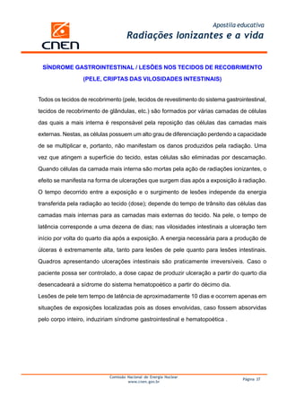 Apostila educativa
Comissão Nacional de Energia Nuclear
www.cnen.gov.br
Página 37
Radiações Ionizantes e a vida
SÍNDROME GASTROINTESTINAL / LESÕES NOS TECIDOS DE RECOBRIMENTO
(PELE, CRIPTAS DAS VILOSIDADES INTESTINAIS)
Todos os tecidos de recobrimento (pele, tecidos de revestimento do sistema gastrointestinal,
tecidos de recobrimento de glândulas, etc.) são formados por várias camadas de células
das quais a mais interna é responsável pela reposição das células das camadas mais
externas. Nestas, as células possuem um alto grau de diferenciação perdendo a capacidade
de se multiplicar e, portanto, não manifestam os danos produzidos pela radiação. Uma
vez que atingem a superfície do tecido, estas células são eliminadas por descamação.
Quando células da camada mais interna são mortas pela ação de radiações ionizantes, o
efeito se manifesta na forma de ulcerações que surgem dias após a exposição à radiação.
O tempo decorrido entre a exposição e o surgimento de lesões independe da energia
transferida pela radiação ao tecido (dose); depende do tempo de trânsito das células das
camadas mais internas para as camadas mais externas do tecido. Na pele, o tempo de
latência corresponde a uma dezena de dias; nas vilosidades intestinais a ulceração tem
início por volta do quarto dia após a exposição. A energia necessária para a produção de
úlceras é extremamente alta, tanto para lesões de pele quanto para lesões intestinais.
Quadros apresentando ulcerações intestinais são praticamente irreversíveis. Caso o
paciente possa ser controlado, a dose capaz de produzir ulceração a partir do quarto dia
desencadeará a sídrome do sistema hematopoético a partir do décimo dia.
Lesões de pele tem tempo de latência de aproximadamente 10 dias e ocorrem apenas em
situações de exposições localizadas pois as doses envolvidas, caso fossem absorvidas
pelo corpo inteiro, induziriam síndrome gastrointestinal e hematopoética .
 